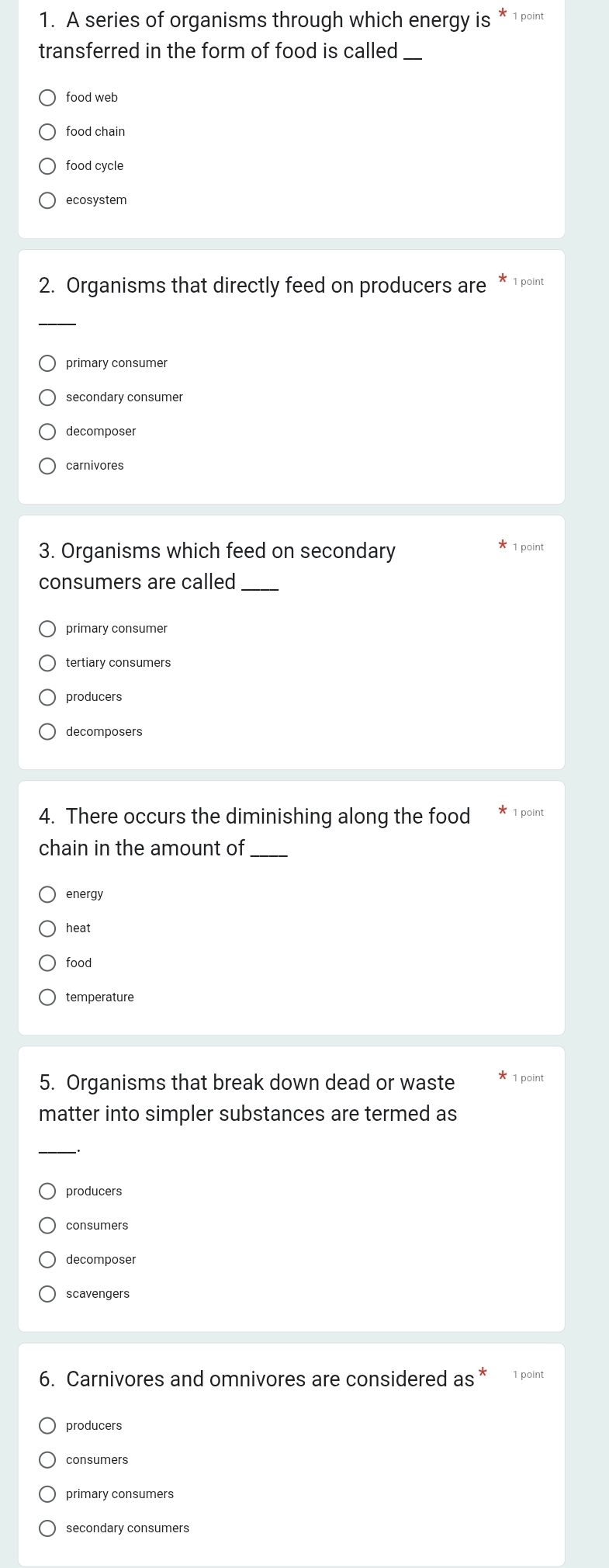 A series of organisms through which energy is * 1 point
transferred in the form of food is called_
food web
food chain
food cycle
ecosystem
2. Organisms that directly feed on producers are * 1 point
_
primary consumer
secondary consumer
decomposer
carnivores
3. Organisms which feed on secondary 1 point
consumers are called_
primary consumer
tertiary consumers
decomposers
4. There occurs the diminishing along the food 1 point
chain in the amount of_
energy
heat
food
temperature
5. Organisms that break down dead or waste 1 point
matter into simpler substances are termed as
_
producers
consumers
decomposer
scavengers
6. Carnivores and omnivores are considered as* 1 point
producers
consumers
primary consumers
secondary consumers