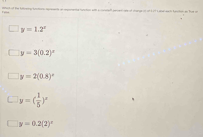 1.1
Which of the following functions represents an exponential function with a constant percent rate of change (r) of 0.2? Label each function as True or
False.
y=1.2^x
y=3(0.2)^x
y=2(0.8)^x
y=( 1/5 )^x
□ y=0.2(2)^x