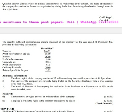 Quantum Prodact Limited wishes to increase the number of its retail outlets in the country. The board of directors of 
four rights issue. the company has decided to finance the acquisition by raising funds from the existing shareholders through a one for 
CA22 Page 2 
a solutions to these past papers. Call | WhatsApp 0724398053 Out of 4 
provided the following information The recently published comprehensive income statement of the company for the year ended 31 December 2023 
Sh.“million” 
Prodit before interest and tas Turnover
 (246.75)/18.90 
Profit before taxation Interest
 ((9.10))/9.60 
Corporate tax 
Ordinary dividends Profit after taxation  ((2.85))/6.75 
Retained profit for the vear _  ((3.00))/3.75 
Additional information: 
1. The share capital of the company consists of 12 million ordinary shares with a par value of Sh.5 per share. 
2. The shares of the company are currently being traded on the Securities Exchange with a price earnings 
(PE) ratio of 22 times 
3. The board of directors of the company has decided to issue the shares at a discount rate of 10% on the 
cverent market value. 
Required: 
(i) The theoretical ex-rights price of an ordimary share of the company. (6 marks) 
(ii) The price at which the rights in the company are likely to be traded. (Total: 20 marks) (2 marks) 
TION FOUR Highlight KOUR dicadvantages of sacusitication as urad in Islamic Einange