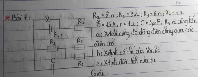 Bait: ①
R_1=8Omega; R_2=3Omega; R_3=6Omega; R_4=4Omega
R_4 xi =15V; r=1Omega; C=3mu F; ;R_v y vo cuing Bón
xi , r
a) xdinh cuig do dōng diéen chay qua cac
R_1 R_2 dién trǒ 
bì xdàn sōchìcia Vonké 
C R_3 () xdinh dién hich cia tu 
Giai :