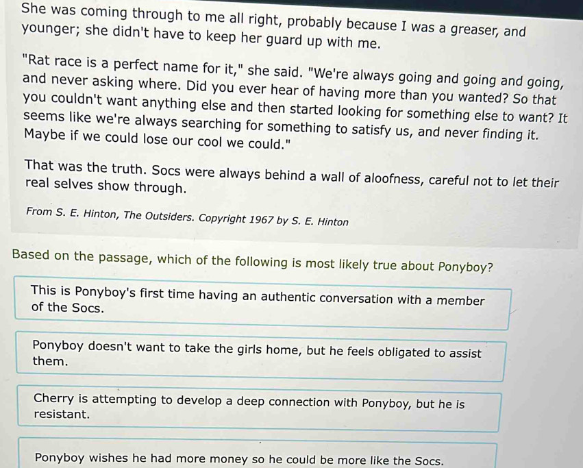 She was coming through to me all right, probably because I was a greaser, and
younger; she didn't have to keep her guard up with me.
"Rat race is a perfect name for it," she said. "We're always going and going and going,
and never asking where. Did you ever hear of having more than you wanted? So that
you couldn't want anything else and then started looking for something else to want? It
seems like we're always searching for something to satisfy us, and never finding it.
Maybe if we could lose our cool we could."
That was the truth. Socs were always behind a wall of aloofness, careful not to let their
real selves show through.
From S. E. Hinton, The Outsiders. Copyright 1967 by S. E. Hinton
Based on the passage, which of the following is most likely true about Ponyboy?
This is Ponyboy's first time having an authentic conversation with a member
of the Socs.
Ponyboy doesn't want to take the girls home, but he feels obligated to assist
them.
Cherry is attempting to develop a deep connection with Ponyboy, but he is
resistant.
Ponyboy wishes he had more money so he could be more like the Socs.