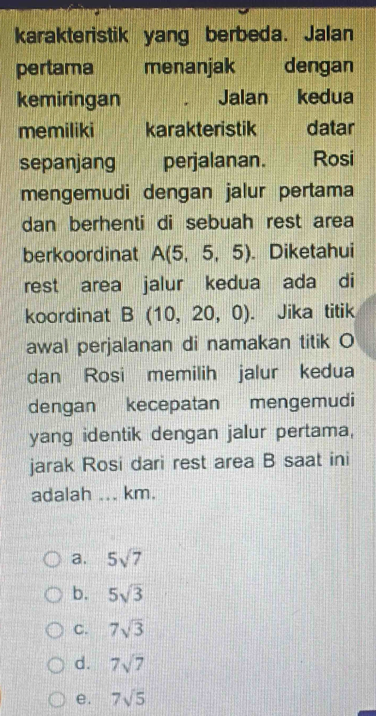 karakteristik yang berbeda. Jalan
pertama menanjak dengan
kemiringan Jalan kedua
memiliki karakteristik datar
sepanjang perjalanan. Rosi
mengemudi dengan jalur pertama
dan berhenti di sebuah rest area
berkoordinat A(5,5,5). Diketahui
rest area jalur kedua ada di
koordinat B(10,20,0). Jika titik
awal perjalanan di namakan titik O
dan Rosi memilih jalur kedua
dengan kecepatan mengemudi
yang identik dengan jalur pertama,
jarak Rosi dari rest area B saat ini
adalah_ km.
a. 5sqrt(7)
b. 5sqrt(3)
C. 7sqrt(3)
d. 7sqrt(7)
e. 7sqrt(5)