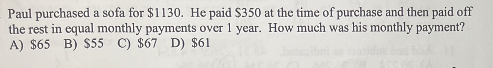 Paul purchased a sofa for $1130. He paid $350 at the time of purchase and then paid off
the rest in equal monthly payments over 1 year. How much was his monthly payment?
A) $65 B) $55 C) $67 D) $61