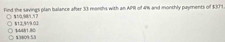 Find the savings plan balance after 33 months with an APR of 4% and monthly payments of $371.
$10,981.17
$12,919.02
$4481.80
$3809.53