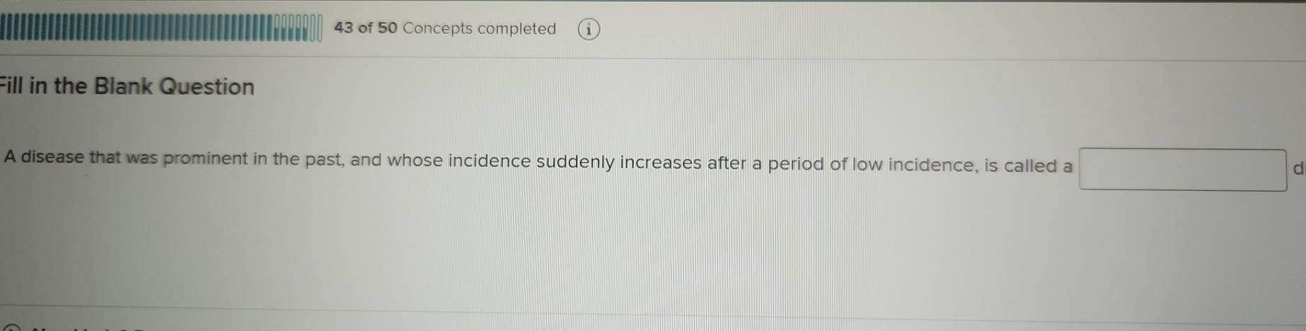 of 50 Concepts completed 
Fill in the Blank Question 
A disease that was prominent in the past, and whose incidence suddenly increases after a period of low incidence, is called a 
d