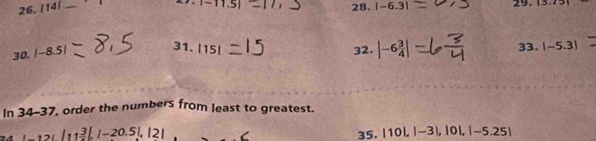 1 
_
|-11.5| 28. |-6.3| 29. 13.7
30. |-8.5|
31.|15| 33. |-5.3|
32. |-6 3/4 |
In 34-37 , order the numbers from least to greatest.
_ 12!11 3/4 |, |-20.5|, |2|
35. |10|, |-3|, |0|, |-5.25|