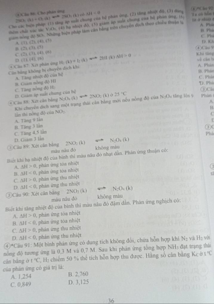 (4)*Cầu 92
2SO_2(k)+O_2(k)Longleftrightarrow 2SO_3(k) ④ Cầu 86: Cho phán ứng △ H<0</tex>
có Ta có hỗn 
Ch chung của hệ phán ứng. (2) tăng nhiệt độ, (3) dùng
thêm chất xúc tác V_2O_1 , (4) hạ nhiệt độ, (5) giám áp suất chung của hệ phân ứng, (6)
t ở nhuệs e
giam nòng độ SO_1 Những biện pháp làm cân bằng trên chuyên dịch theo chiếu thuận là
A Phú
B. Phá
C. Phá
A (1),(2),(4),(5)
D. Kh
β (2),(3),(5) ④Clv 9
C. (2),(3),(4),(6) Khi táng
D
# Câu 87: Xét phân ứng (1),(4),(6) H_2(k)+I_2(k)Longleftrightarrow 2HI(k)Delta H>0
yè cān b
Cản hằng không bị chuyên dịch khi:
A. Phán
B. Phán
A. Tăng nhiệt độ của hhat ?
C. Phà
B. Giám nông độ HI
D. Phá
C. Tăng nòng độ H:
D. Giám áp suất chung của hhat c
③Câu
④ Câu 88: Xét cân bằng N_2O_4(k) 2NO_2( k) ở 25°C
A
Khi chuyển dịch sang một trạng thái cản bằng mới nếu nồng độ của N_2O 4 táng lên 9 Phân
B
lần thi nông độ của NO_2.
C
A. Tăng 9 lần
B. Tăng 3 lẫn
③(
C. Tăng 4,5 lần
Phá
D. Giâm 3 lần
③ Câu 89: Xét cân bằng 2NO_2(k) N_2O_4(k)
mâu nâu đò khōng màu
Biết khi hạ nhiệt độ của bình thì màu nâu đỏ nhạt dẫn. Phản ứng thuận có:
A. △ H>0 , phản ứng tỏa nhiệt
B. △ H<0</tex> , phản ứng tỏa nhiệt
t5
C. △ H>0 phản ứng thu nhiệt
D. △ H<0</tex>  phán ứng thu nhiệt
③ Cầu 90° ): Xét cân bằng 2NO_2(k) N_2O_4(k)
màu nâu đó không màu
Biết khi tăng nhiệt độ của bình thi màu nâu đó đậm dẫn. Phản ứng nghịch có:
A. △ H>0 ), phản ứng tôa nhiệt
B. △ H<0</tex> ), phản ứng tỏa nhiệt
C. △ H>0 , phán ứng thu nhiệt
D. △ H<0</tex> 0, phân ứng thu nhiệt
4)^circ C Câu 91: Một bình phán ứng có dung tích không đổi, chứa hỗn hợp khí N_2 và H_2 yới
nổng độ tương ứng là 0,3 M và 0,7 M. Sau khi phản ứng tổng hợp NH₃ đạt trạng thái
cân bằng ở t°C,H_2 chiếm 50 % thể tích hỗn hợp thu được. Hằng số cân bằng Kcở 1°C
của phân ứng có giá trị là:
A. 1,254 B. 2,760
C. 0,849 D. 3,125
36