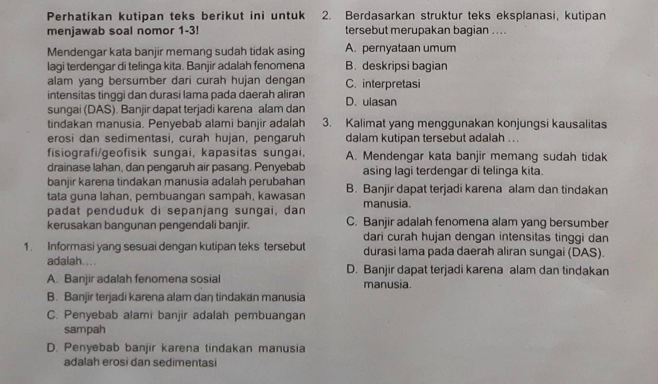 Perhatikan kutipan teks berikut ini untuk 2. Berdasarkan struktur teks eksplanasi, kutipan
menjawab soal nomor 1-3! tersebut merupakan bagian ....
Mendengar kata banjir memang sudah tidak asing A. pernyataan umum
lagi terdengar di telinga kita. Banjir adalah fenomena B. deskripsi bagian
alam yang bersumber dari curah hujan dengan C. interpretasi
intensitas tinggi dan durasi lama pada daerah aliran
sungai (DAS). Banjir dapat terjadi karena alam dan D. ulasan
tindakan manusia. Penyebab alami banjir adalah 3. Kalimat yang menggunakan konjungsi kausalitas
erosi dan sedimentasi, curah hujan, pengaruh dalam kutipan tersebut adalah ...
fisiografi/geofisik sungai, kapasitas sungai, A. Mendengar kata banjir memang sudah tidak
drainase lahan, dan pengaruh air pasang. Penyebab asing lagi terdengar di telinga kita.
banjir karena tindakan manusia adalah perubahan B. Banjir dapat terjadi karena alam dan tindakan
tata guna lahan, pembuangan sampah, kawasan manusia.
padat penduduk di sepanjang sungai, dan
kerusakan bangunan pengendali banjir. C. Banjir adalah fenomena alam yang bersumber
dari curah hujan dengan intensitas tinggi dan
1. Informasi yang sesuai dengan kutipan teks tersebut durasi lama pada daerah aliran sungai (DAS).
adalah....
D. Banjir dapat terjadi karena alam dan tindakan
A. Banjir adalah fenomena sosial
manusia.
B. Banjir terjadi karena alam daŋ tindakan manusia
C. Penyebab alami banjir adalah pembuangan
sampah
D. Penyebab banjir karena tindakan manusia
adalah erosi dan sedimentasi