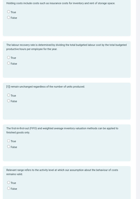 Holding costs include costs such as insurance costs for inventory and rent of storage space.
True
False
The labour recovery rate is determined by dividing the total budgeted labour cost by the total budgeted
productive hours per employee for the year.
True
False
[1]] remain unchanged regardless of the number of units produced.
True
False
The first-in-first-out (FIFO) and weighted average inventory valuation methods can be applied to
finished goods only.
True
False
Relevant range refers to the activity level at which our assumption about the behaviour of costs
remains valid.
True
False