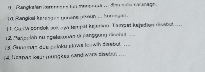 Rangkaian karanngan teh mangrupa .. dina nulis karanagn. 
10. Rangkai karangan gunana pikeun ... karangan. 
11. Carita pondok sok aya tempat kajadian. Tempat kajadian disebut .... 
12. Paripolah nu ngalakonan di panggung disebut .... 
13. Guneman dua palaku atawa leuwih disebut ._ 
14. Ucapan keur mungkas sandiwara disebut ...._