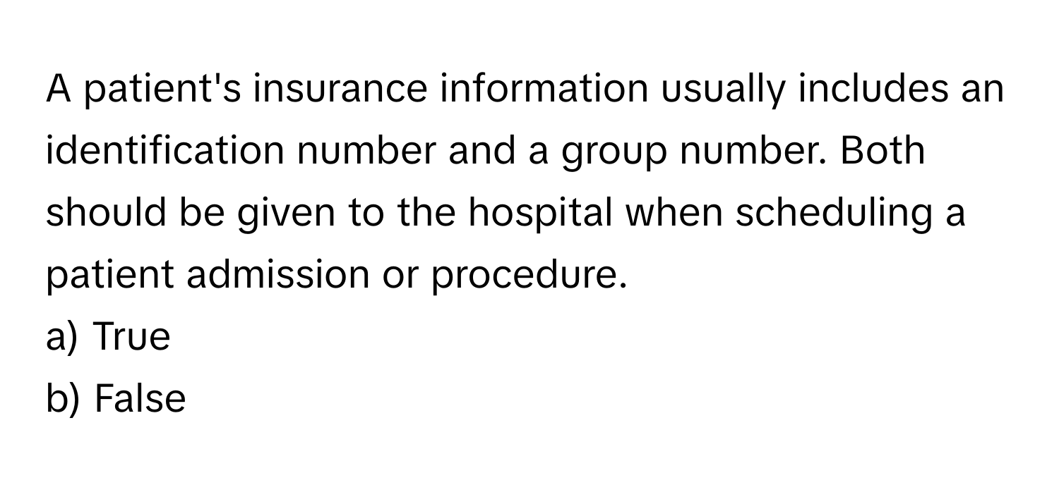 A patient's insurance information usually includes an identification number and a group number. Both should be given to the hospital when scheduling a patient admission or procedure.

a) True
b) False