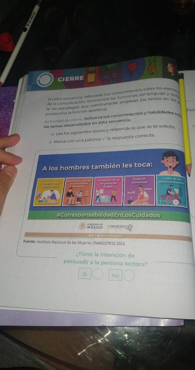 CIERRE
En esta secuencía, reforzaste tus conocimientos sobre los elemen
de la comunicación, reconociste las funciones del lenguaje y revis
te las estrategías que comúnmente emplean los textos en los a
predomina la función apelativa.
Pore
Actividad de cierre. Refuerza tus conocimientos y habilidades sob
los temas desarrollados en esta secuencia.
a) Lee los siguientes textos y responde lo que se te solicita
Marca con una paloma la respuesta correcta.
A los hombres también les toca:
Elaborar Cuidar de las
alimentos personas mayóres
logar.
#Corresponsabilidad En LosCuidados
méxico INMUJERES
yoèumi/inmgji
Fuente: Instituto Nacional de las Mujeres (INMUJERES) 2021.
¿Tiene la intención de
persuadir a la persona lectora?
Sí No