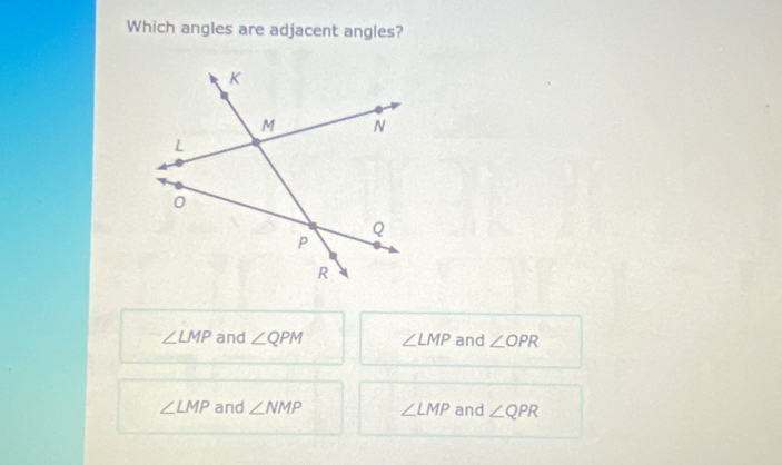 Which angles are adjacent angles?
∠ LMP and ∠ QPM ∠ LMP and ∠ OPR
∠ LMP and ∠ NMP ∠ LMP and ∠ QPR