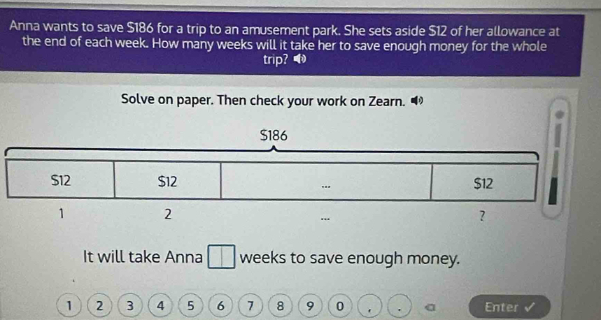 Anna wants to save $186 for a trip to an amusement park. She sets aside $12 of her allowance at 
the end of each week. How many weeks will it take her to save enough money for the whole 
trip? ® 
Solve on paper. Then check your work on Zearn. “ 
It will take Anna weeks to save enough money.
1 2 3 4 5 6 7 8 9 0 Enter