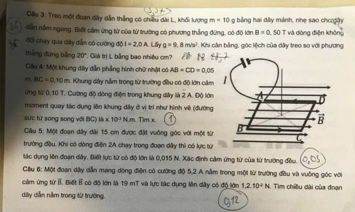 Treo một đoạn dây dẫn thẳng có chiều dài L, khối lượng m=10g bằng hai dây mảnh, nhẹ sao chc dây
dẫn nằm ngang. Biết cảm ứng từ của từ trường có phương thẳng đứng, có độ lớn B=0,50T và dòng điện không
đối chạy qua dây dẫn có cường độ I=2,0A. Lấy g=9,8m/s^2 T. Khi cân bằng, góc lệch của dây treo so với phương
thẳng đứng bằng 20° T. Giá trị L bằng bao nhiêu cm?
Câu 4: Một khung dây dẫn phẳng hình chữ nhật có AB=CD=0,05
m BC=0,10m. Khung dây nằm trong từ trường đều có độ lớn cảm 
ứng từ 0,10 T. Cường độ dòng điện trong khung dây là 2 A. Độ lớn
moment quay tác dụng lên khung dây ở vị trí như hình vẽ (đường
sức từ song song với BC) là x.10^(-3)N.m. Tìm x.
Câu 5: Một đoạn dây dài 15 cm được đặt vuông góc với một từ 
trường đều. Khi có dòng điện 2A chạy trong đoạn dây thì có lực từ
tác dụng lên đoạn dây. Biết lực từ có độ lớn là 0,015 N. Xác định cảm ứng từ của từ trường đều.
Câu 6: Một đoạn dây dẫn mang dòng điện có cường độ 5,2 A nằm trong một từ trường đều và vuông góc với
cảm ứng từ vector B Biết vector B có độ lớn là 19 mT và lực tác dụng lên dây có độ lớn 1,2.10^(-2)N. Tìm chiều dài của đoạn
dây dẫn nằm trong từ trường.