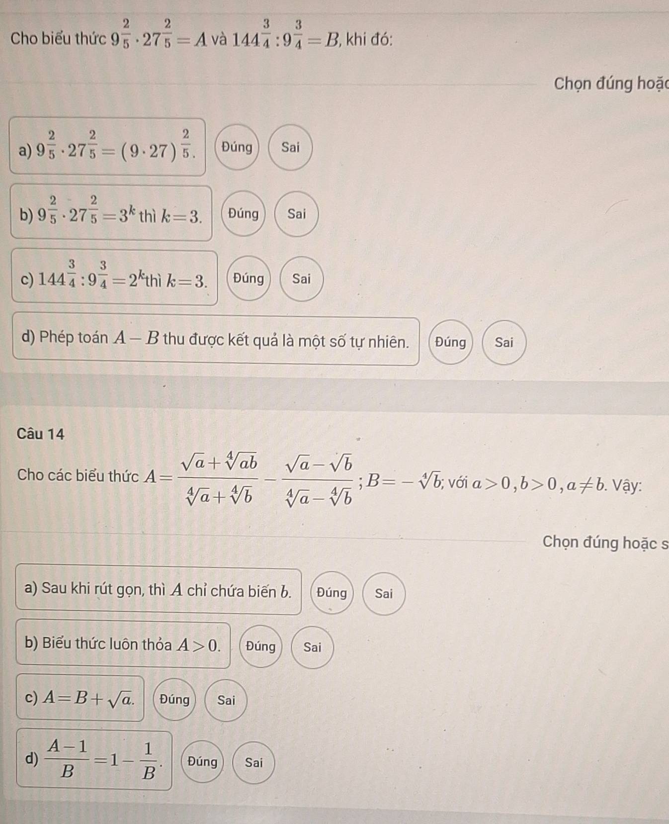 Cho biểu thức 9^(frac 2)5· 27^(frac 2)5=A và 144^(frac 3)4:9^(frac 3)4=B , khi đó:
Chọn đúng hoặc
a) 9^(frac 2)5· 27^(frac 2)5=(9· 27)^ 2/5 . Đúng Sai
b) 9^(frac 2)5· 27^(frac 2)5=3^k thì k=3. Đúng Sai
c) 144^(frac 3)4:9^(frac 3)4=2 kthì k=3. Đúng Sai
d) Phép toán A-B thu được kết quả là một số tự nhiên. Đúng Sai
Câu 14
Cho các biểu thức A= (sqrt(a)+sqrt[4](ab))/sqrt[4](a)+sqrt[4](b) - (sqrt(a)-sqrt[4](b))/sqrt[4](a)-sqrt[4](b) ; B=-sqrt[4](b); với a>0, b>0, a!= b. Vậy:
Chọn đúng hoặc s
a) Sau khi rút gọn, thì A chỉ chứa biến b. Đúng Sai
b) Biểu thức luôn thỏa A>0. Đúng Sai
c) A=B+sqrt(a). Đúng Sai
d)  (A-1)/B =1- 1/B . Đúng Sai