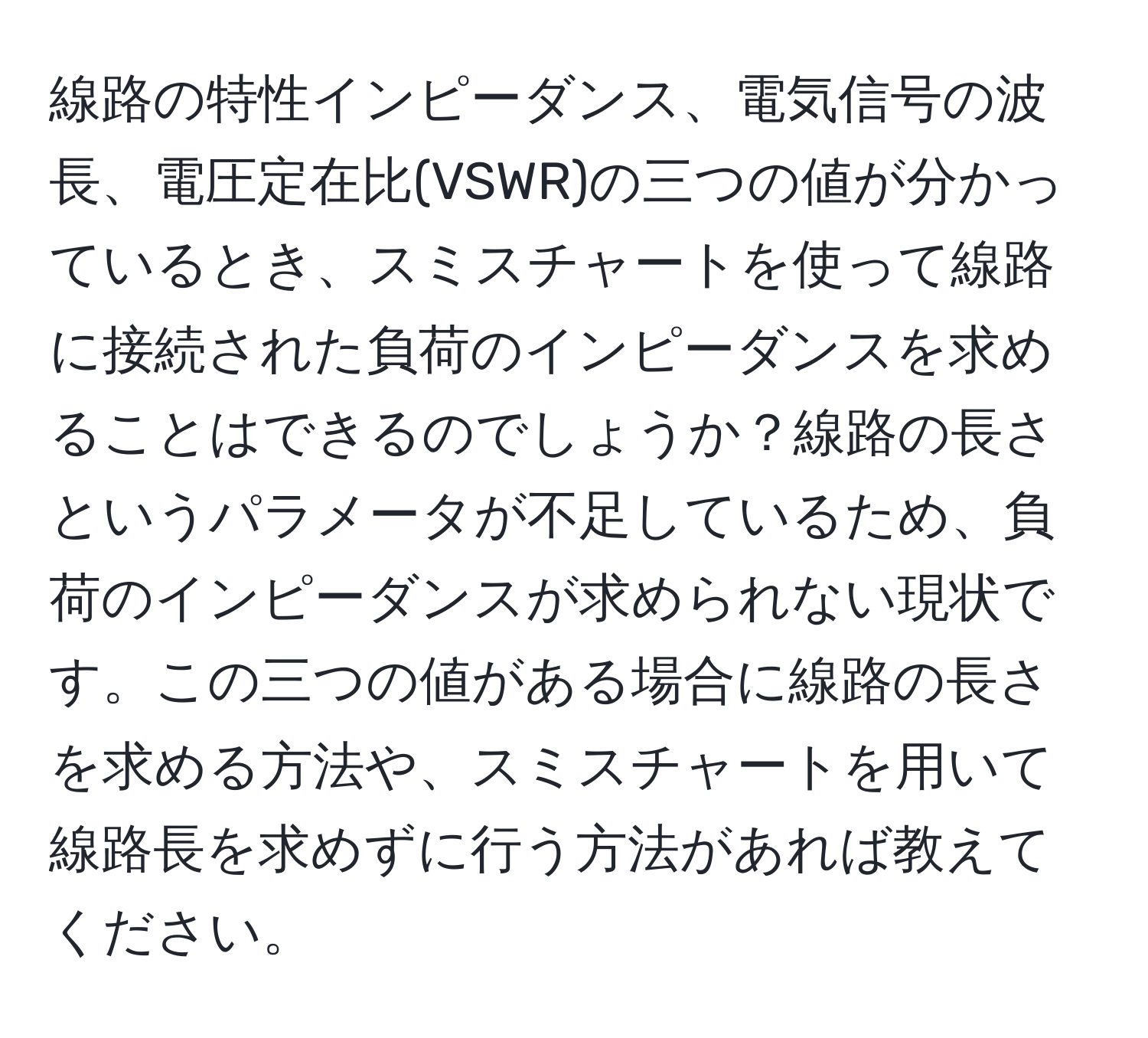 線路の特性インピーダンス、電気信号の波長、電圧定在比(VSWR)の三つの値が分かっているとき、スミスチャートを使って線路に接続された負荷のインピーダンスを求めることはできるのでしょうか？線路の長さというパラメータが不足しているため、負荷のインピーダンスが求められない現状です。この三つの値がある場合に線路の長さを求める方法や、スミスチャートを用いて線路長を求めずに行う方法があれば教えてください。