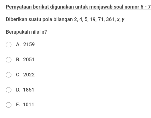 Pernyataan berikut digunakan untuk menjawab soal nomor _ 5-7
Diberikan suatu pola bilangan 2, 4, 5, 19, 71, 361, x, y
Berapakah nilai x?
A. 2159
B. 2051
C. 2022
D. 1851
E. 1011