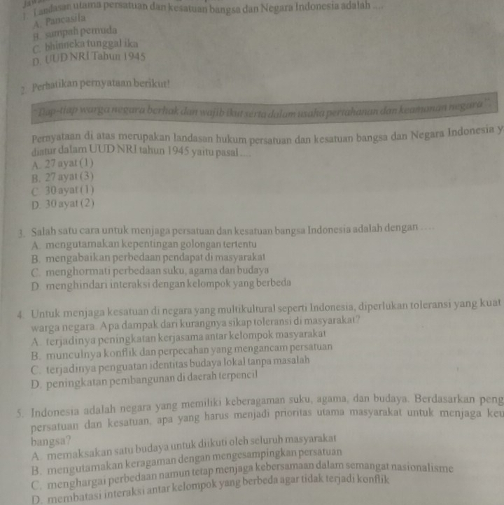 Jaws
). L andasan utama persatuan dan kesatuan bangsa dan Negara Indonesia adalah ....
A. Pancasila
B. sumpah pemuda
C. bhinneka tunggal ika
D. UUD NRI Tabun 1945
2. Perhatikan pernyataan berikut!
Dap-tiap warga negara berhak dan wajib ikut serta dalam usaha pertahanan dan keamonan negara''.
Pernyataan di atas merupakan landasan hukum persatuan dan kesatuan bangsa dan Negara Indonesia y
diatur dalam UUD NRI tahun 1945 yaitu pasal ....
A. 27 ayat (1)
B. 27 ayat (3)
C. 30 ayat (1)
D. 30 ayat (2)
3. Salah satu cara untuk menjaga persatuan dan kesatuan bangsa Indonesia adalah dengan …
A. mengutamakan kepentingan golongan tertentu
B. mengabaikan perbedaan pendapat di masyarakat
C. menghormati perbedaan suku, agama dan budaya
D. menghindari interaksi dengan kelompok yang berbeda
4. Untuk menjaga kesatuan di negara yang multikultural seperti Indonesia, diperlukan toleransi yang kuat
warga negara. Apa dampak dari kurangnya sikap toleransi di masyarakat?
A. terjadinya peningkatan kerjasama antar kelompok masyarakat
B. munculnya konflik dan perpecahan yang mengancam persatuan
C. terjadinya penguatan identitas budaya lokal tanpa masalah
D. peningkatan pembangunan di daerah terpencil
5. Indonesia adalah negara yang memiliki keberagaman suku, agama, dan budaya. Berdasarkan peng
persatuan dan kesatuan, apa yang harus menjadi prioritas utama masyarakat untuk menjaga keu
bangsa?
A. memaksakan satu budaya untuk diikuti olch seluruh masyarakat
B. mengutamakan keragaman dengan mengesampingkan persatuan
C. menghargai perbedaan namun tetap menjaga kebersamaan dalam semangat nasionalisme
D. membatasi interaksi antar kelompok yang berbeda agar tidak terjadi konflik