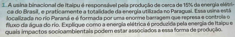 A usina binacional de Itaipu é responsável pela produção de cerca de 15% da energia elétri- 
ca do Brasil, e praticamente a totalidade da energia utilizada no Paraguai. Essa usina está 
localizada no rio Paraná e é formada por uma enorme barragem que represa e controla o 
fluxo da água do rio. Explique como a energia elétrica é produzida pela energia de Itaipu e 
quais impactos socioambientais podem estar associados a essa forma de produção.