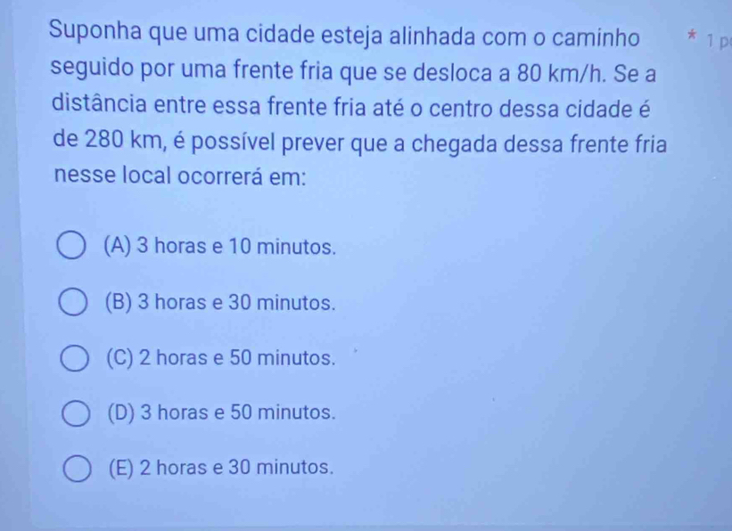 Suponha que uma cidade esteja alinhada com o caminho * 1 p
seguido por uma frente fria que se desloca a 80 km/h. Se a
distância entre essa frente fria até o centro dessa cidade é
de 280 km, é possível prever que a chegada dessa frente fria
nesse local ocorrerá em:
(A) 3 horas e 10 minutos.
(B) 3 horas e 30 minutos.
(C) 2 horas e 50 minutos.
(D) 3 horas e 50 minutos.
(E) 2 horas e 30 minutos.