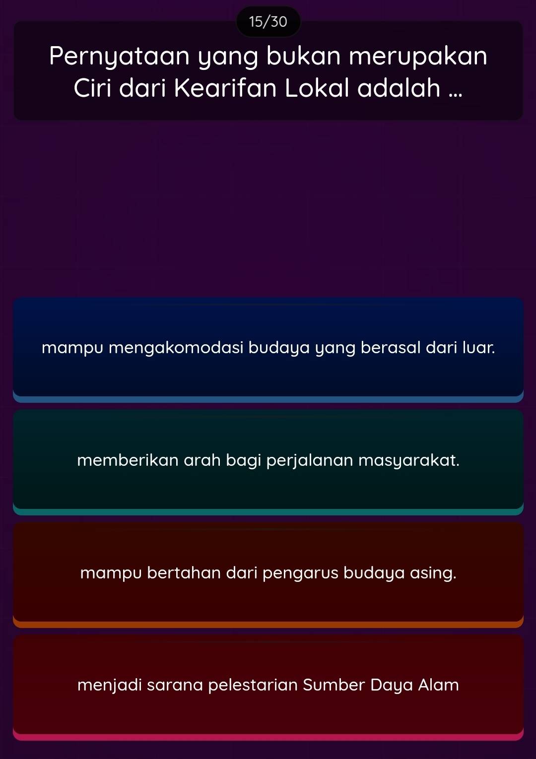 15/30
Pernyataan yang bukan merupakan
Ciri dari Kearifan Lokal adalah ...
mampu mengakomodasi budaya yang berasal dari luar.
memberikan arah bagi perjalanan masyarakat.
mampu bertahan dari pengarus budaya asing.
menjadi sarana pelestarian Sumber Daya Alam