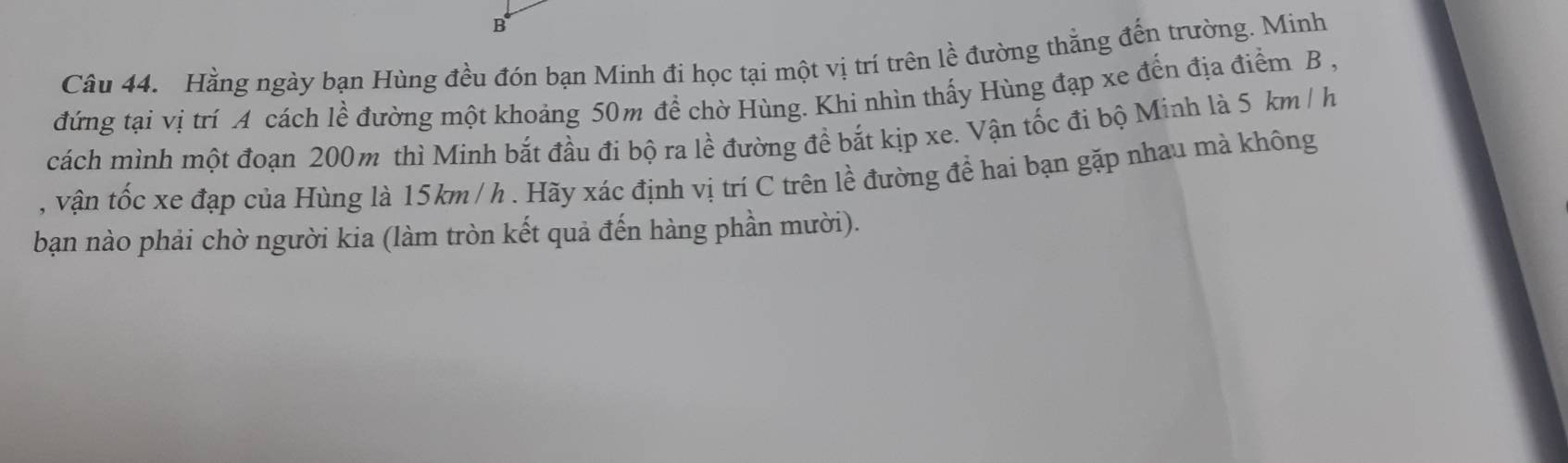 Hằng ngày bạn Hùng đều đón bạn Minh đi học tại một vị trí trên lề đường thẳng đến trường. Minh 
đứng tại vị trí A cách lề đường một khoảng 50m để chờ Hùng. Khi nhìn thấy Hùng đạp xe đến địa điểm B , 
cách mình một đoạn 200m thì Minh bắt đầu đi bộ ra lề đường đề bắt kịp xe. Vận tốc đi bộ Minh là 5 km /h
, vận tốc xe đạp của Hùng là 15km / h. Hãy xác định vị trí C trên lề đường để hai bạn gặp nhau mà không 
bạn nào phải chờ người kia (làm tròn kết quả đến hàng phần mười).