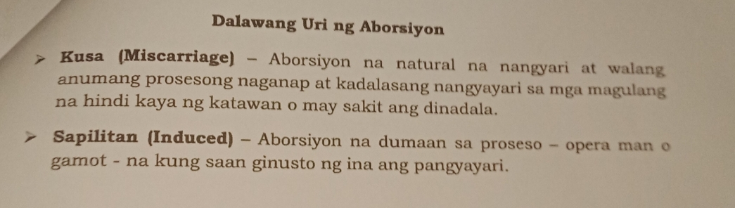 Dalawang Uri ng Aborsiyon 
> Kusa (Miscarriage) - Aborsiyon na natural na nangyari at walang 
anumang prosesong naganap at kadalasang nangyayari sa mga magulang 
na hindi kaya ng katawan o may sakit ang dinadala. 
Sapilitan (Induced) - Aborsiyon na dumaan sa proseso - opera man o 
gamot - na kung saan ginusto ng ina ang pangyayari.