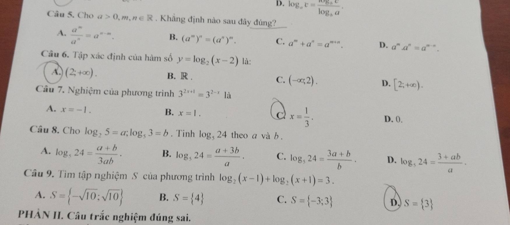 D. log _ac=frac log _bclog _ba.
Câu 5. Cho a>0,m,n∈ R Khẳng định nào sau đây đúng?
A.  a^m/a^n =a^(n-m).
B. (a^m)^n=(a^n)^m.
C. a^m+a^n=a^(m+n).
D. a^m.a^n=a^(m-n).
Câu 6. Tập xác định của hàm số y=log _2(x-2) là:
A. (2;+∈fty ). B. R . C. (-∈fty ;2). D. [2;+∈fty ).
Câu 7. Nghiệm của phương trình 3^(2x+1)=3^(2-x)1a
A. x=-1.
B. x=1. C x= 1/3 .
D. ().
Câu 8. Cho log _25=a;log _53=b. Tinh log _524 theo a và b .
A. log _524= (a+b)/3ab .
B. log _524= (a+3b)/a · C. log _524= (3a+b)/b . D. log _524= (3+ab)/a .
Câu 9. Tìm tập nghiệm S của phương trình log _2(x-1)+log _2(x+1)=3.
A. S= -sqrt(10);sqrt(10)
B. S= 4 C. S= -3;3 D, S= 3
PHẢN II. Câu trắc nghiệm đúng sai.