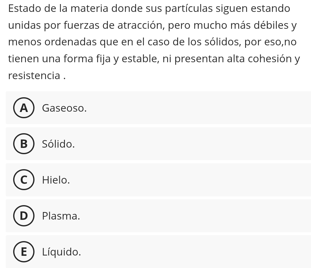 Estado de la materia donde sus partículas siguen estando
unidas por fuerzas de atracción, pero mucho más débiles y
menos ordenadas que en el caso de los sólidos, por eso,no
tienen una forma fija y estable, ni presentan alta cohesión y
resistencia .
A) Gaseoso.
B ) Sólido.
Hielo.
Plasma.
E ) Líquido.