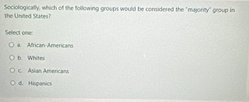 Sociologically, which of the following groups would be considered the "majority" group in
the United States?
Select one:
a. African-Americans
b. Whites
c. Asian Americans
d. Hispanics