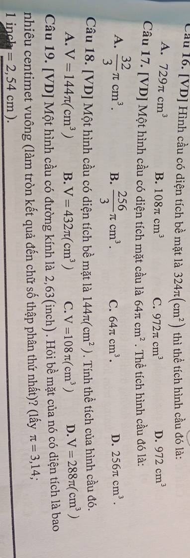 Cầu 16. [VD] Hình cầu có diện tích bề mặt là 324π (cm^2) thì thể tích hình cầu đó là:
A. 729π cm^3
B. 108π cm^3 C. 972π cm^3 D. 972cm^3
Câu 17. [VD] Một hình cầu có diện tích mặt cầu là 64π cm^2. Thể tích hình cầu đó là:
A.  32/3 π cm^3.  256/3 π cm^3. C. 64π cm^3. D. 256π cm^3. 
B.
Câu 18. [VD] Một hình cầu có diện tích bề mặt là 144π (cm^2). Tính thể tích của hình cầu đó.
A. V=144π (cm^3) B. V=432π (cm^3) C. V=108π (cm^3) D. V=288π (cm^3)
Câu 19. [VD] Một hình cầu có đường kính là 2,63(inch). Hỏi bề mặt của nó có diện tích là bao
nhiêu centimet vuông (làm tròn kết quả đến chữ số thập phân thứ nhất)? (lấy π =3,14.
l inch =2,54cm).