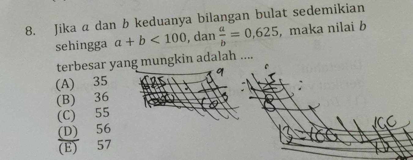 Jika a dan b keduanya bilangan bulat sedemikian
sehingga a+b<100</tex> , dan  a/b =0,625 , maka nilai b
terbesar yang mungkin adalah ....
(A) 35
(B) 36
(C) 55
(D) 56
(E) 57