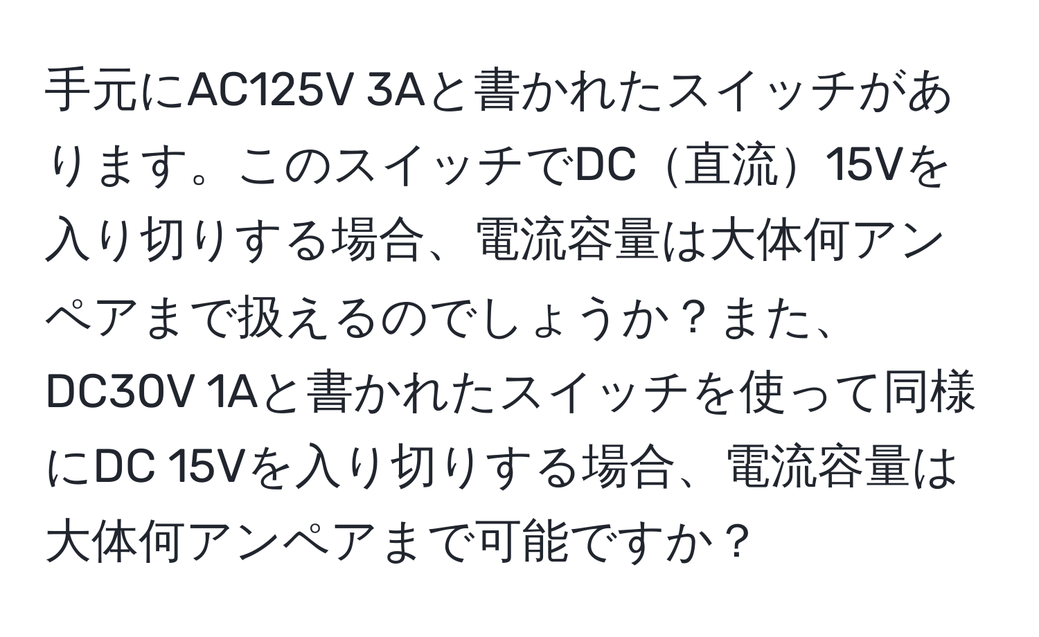 手元にAC125V 3Aと書かれたスイッチがあります。このスイッチでDC直流15Vを入り切りする場合、電流容量は大体何アンペアまで扱えるのでしょうか？また、DC30V 1Aと書かれたスイッチを使って同様にDC 15Vを入り切りする場合、電流容量は大体何アンペアまで可能ですか？