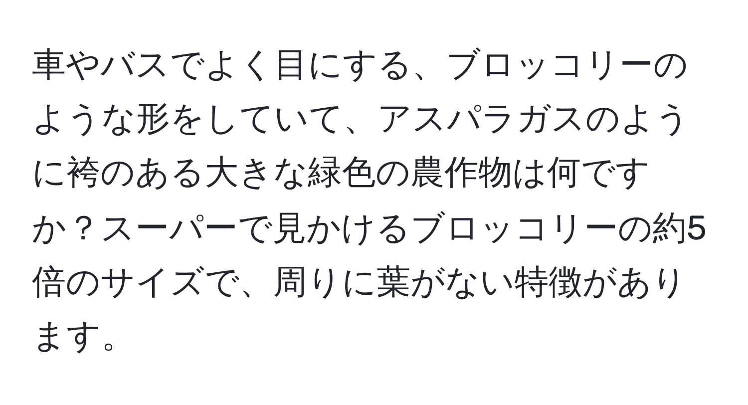 車やバスでよく目にする、ブロッコリーのような形をしていて、アスパラガスのように袴のある大きな緑色の農作物は何ですか？スーパーで見かけるブロッコリーの約5倍のサイズで、周りに葉がない特徴があります。