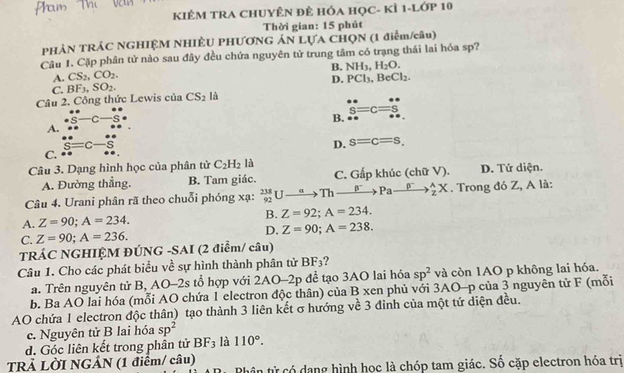 KIÊM TRA CHUYÊN Đẻ HÓA HọC- kÌ 1-lớp 10
Thời gian: 15 phút
PHẢN TRÁC NGHIỆM NHIÊU PHƯƠNG ÁN LỤA CHQN (1 điểm/câu)
Câu 1. Cặp phân tử nào sau đây đều chứa nguyên tử trung tâm có trạng thái lai hóa sp?
B. NH_3,H_2O.
A. CS_2,CO_2. PCl_3,BeCl_2.
D.
C. BF_3,SO_2.
Câu 2. Công thức Lewis của CS_2la
A. beginarrayr 0. ·  · ° _· S-C-_· circ ^circ 
B. beginarrayr · ·  S S=C=Sbeginarrayr circ endarray 
s= S=Cendarray beginarrayr circ  Sendarray
D. s=c=s,
C.
Câu 3. Dạng hình học của phân tử C_2H_2 là D. Tứ diện.
A. Đường thẳng. B. Tam giác. C. Gấp khúc (chữ V).
Câu 4. Urani phân rã theo chuỗi phóng xạ: _(92)^(238)Uto Thto^-Paxrightarrow beta^-Pato _2^(AX. Trong đó Z, A là:
A. Z=90;A=234. B. Z=92;A=234.
D. Z=90;A=238.
C. Z=90;A=236.
TRÁC NGHIỆM ĐÚNG -SAI (2 điểm/ câu)
Câu 1. Cho các phát biểu về sự hình thành phân tử BF_3) 7
a. Trên nguyên tử B, AO-2s tổ hợp với 2AO-2p để tạo 3AO lai hóa sp^2 và còn 1AO p không lai hóa.
b. Ba AO lai hóa (mỗi AO chứa 1 electron độc thân) của B xen phủ với 3AO-p của 3 nguyên tử F (mỗi
AO chứa 1 electron độc thân) tạo thành 3 liên kết σ hướng về 3 đinh của một tứ diện đều.
c. Nguyên tử B lai hóa sp^2
d. Góc liên kết trong phân tử BF_3 là 110°.
TRẢ LỜI NGẢN (1 điểm/ câu)
Phân từ có dang hình học là chóp tam giác. Số cặp electron hóa trị