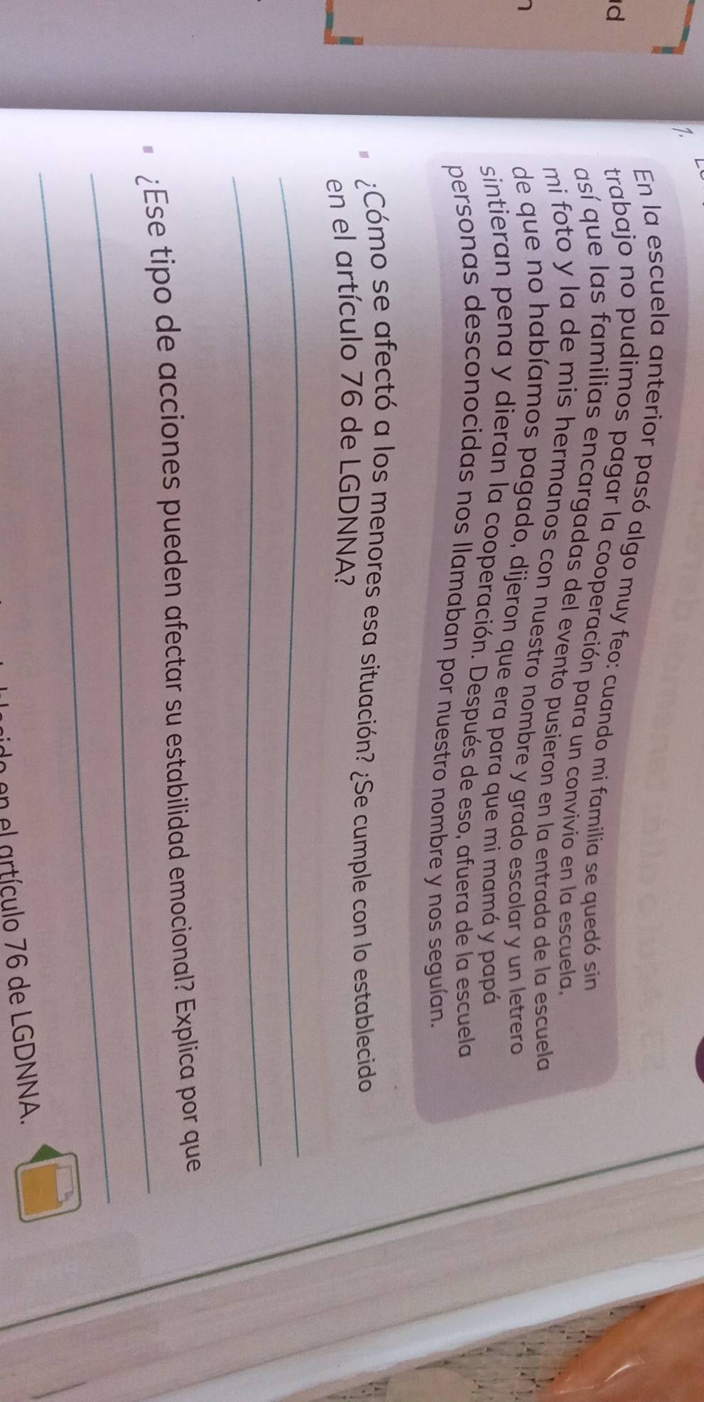 En la escuela anterior pasó algo muy feo: cuando mi familia se quedó sin 
trabajo no pudimos pagar la cooperación para un convivio en la escuela, 
d así que las familias encargadas del evento pusieron en la entrada de la escuela 
mi foto y la de mis hermanos con nuestro nombre y grado escolar y un letrero 
de que no habíamos pagado, dijeron que era para que mi mamá y papá 
sintieran pena y dieran la cooperación. Después de eso, afuera de la escuela 
personas desconocidas nos llamaban por nuestro nombre y nos seguían. 
¿Cómo se afectó a los menores esa situación? ¿Se cumple con lo establecido 
en el artículo 76 de LGDNNA? 
_ 
_ 
_ 
¿Ese tipo de acciones pueden afectar su estabilidad emocional? Explica por que 
_ 
n en el artículo 76 de LGDNNA.