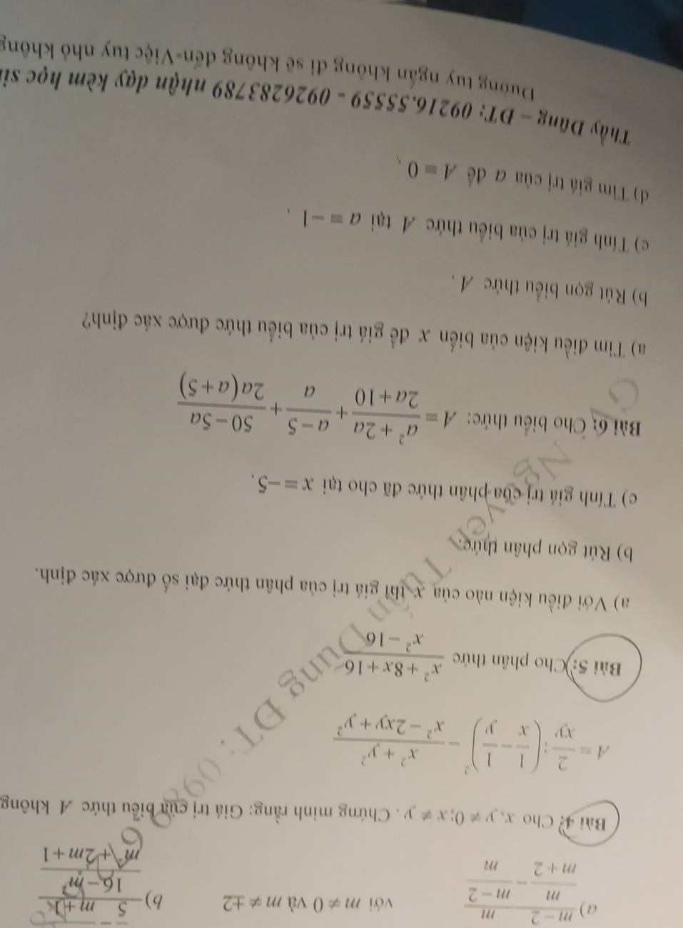 a  (m-2)/m+2 - m/m-2  với m!= 0 và m!= ± 2 b)  (5m+1)/16-m^2 
m+2m+1
Bài 4: Cho x x,y!= 0; x!= y. Chứng minh rằng: Giá trị của biểu thức A không
A= 2/xy ; ( 1/x - 1/y )^2- (x^2+y^2)/x^2-2xy+y^2 
Bài 5: Cho phân thức  (x^2+8x+16)/x^2-16 
a) Với điều kiện nào của x thì giá trị của phân thức đại số được xác định. 
b) Rút gọn phân thức 
c) Tính giá trị của phân thức đã cho tại x=-5. 
Bài 6: Cho biểu thức: A= (a^2+2a)/2a+10 + (a-5)/a + (50-5a)/2a(a+5) 
a) Tiìm điều kiện của biển x đề giá trị của biểu thức được xác định? 
b) Rút gọn biểu thức A. 
c) Tính giá trị của biểu thức A tại a=-1. 
d) Tim giá trị của đ đề A=0
)10 
Thầy 1 ng-DT:09216.55559-0926283789 Dường tuy ngắn không đi sẽ không đến-Việc tuy nhỏ không 
nhận dạy kèm học si