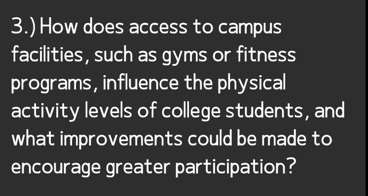 3.) How does access to campus 
facilities, such as gyms or fitness 
programs, influence the physical 
activity levels of college students, and 
what improvements could be made to 
encourage greater participation?