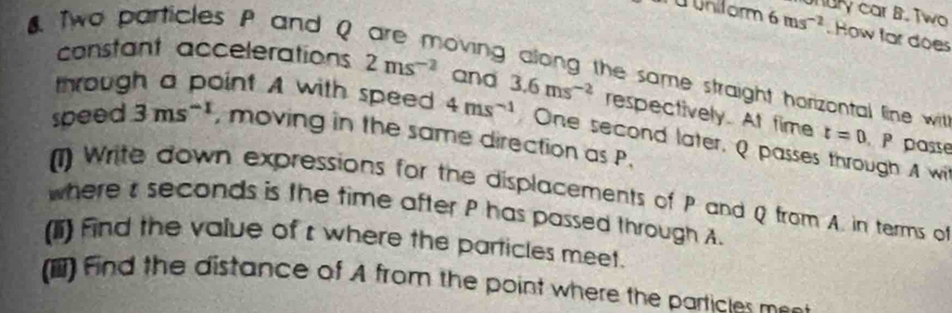 a uniform 6ms^(-2) nury car B. Two 
8 Two particles P and Q
How far does 
constant accelerations 2ms^(-2) and 
oving along the same straight horizontal line with 
through a point A with speed 4ms^(-1) 3.6ms^(-2) respectively. At fime t=0 P passe 
speed 3ms^(-1) , moving in the same direction as P. 
One second later, Q passes through A wi 
(1) Write down expressions for the displacements of P and Q from A. in terms of 
where t seconds is the time after P has passed through A
(1i) find the value of r where the particles meet. 
() Find the distance of A from the point where the particles mes