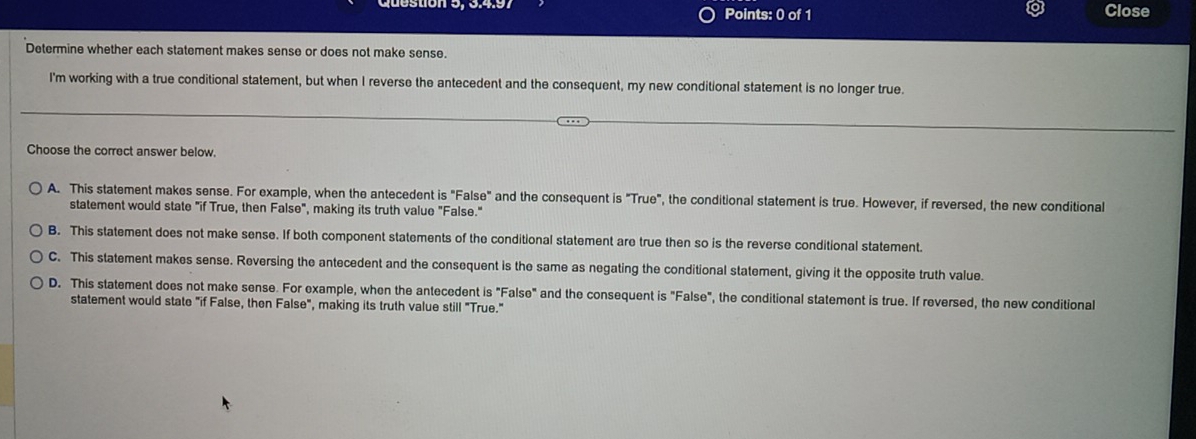 Close
Determine whether each statement makes sense or does not make sense.
I'm working with a true conditional statement, but when I reverse the antecedent and the consequent, my new conditional statement is no longer true.
Choose the correct answer below.
A. This statement makes sense. For example, when the antecedent is "False" and the consequent is "True", the conditional statement is true. However, if reversed, the new conditional
statement would state "if True, then False", making its truth value "False."
B. This statement does not make sense. If both component statements of the conditional statement are true then so is the reverse conditional statement.
C. This statement makes sense. Reversing the antecedent and the consequent is the same as negating the conditional statement, giving it the opposite truth value.
D. This statement does not make sense. For example, when the antecedent is "False" and the consequent is "False", the conditional statement is true. If reversed, the new conditional
statement would state "if False, then False", making its truth value still "True."