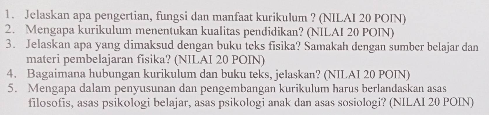 Jelaskan apa pengertian, fungsi dan manfaat kurikulum ? (NILAI 20 POIN) 
2. Mengapa kurikulum menentukan kualitas pendidikan? (NILAI 20 POIN) 
3. Jelaskan apa yang dimaksud dengan buku teks fisika? Samakah dengan sumber belajar dan 
materi pembelajaran fisika? (NILAI 20 POIN) 
4. Bagaimana hubungan kurikulum dan buku teks, jelaskan? (NILAI 20 POIN) 
5. Mengapa dalam penyusunan dan pengembangan kurikulum harus berlandaskan asas 
filosofis, asas psikologi belajar, asas psikologi anak dan asas sosiologi? (NILAI 20 POIN)