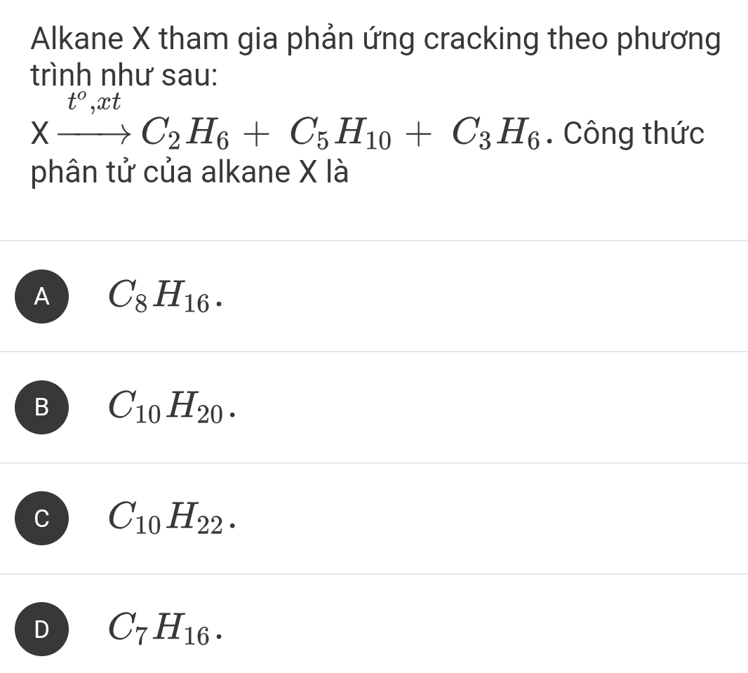 Alkane X tham gia phản ứng cracking theo phương
trình như sau:
Xxrightarrow t°,xtC_2H_6+C_5H_10+C_3H_6. Công thức
phân tử của alkane X là
A C_8H_16.
B C_10H_20.
C C_10H_22.
D C_7H_16.