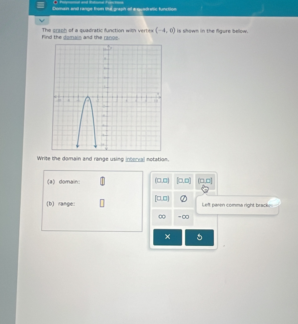 Polynomial and Rational Functions 
Domain and range from the graph of a quadratic function 
The graph of a quadratic function with vertex (-4,0) is shown in the figure below. 
Find the domain and the range. 
Write the domain and range using interval notation. 
(a) domain:
(□ ,□ ) [□ ,□ ] (□ ,□ ]
[□ ,□ )
(b) range: Left paren comma right bracke 
∞ -∞ 
×