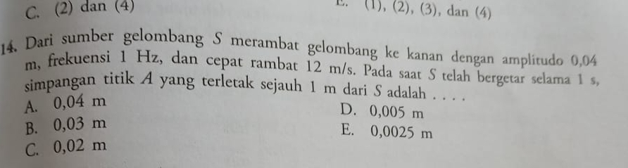 C. (2) dan (4)
E. (1), (2), (3), dan (4)
14. Darì sumber gelombang S merambat gelombang ke kanan dengan amplitudo 0,04
m, frekuensi 1 Hz, dan cepat rambat 12 m/s. Pada saat S telah bergetar selama 1 s,
simpangan titik A yang terletak sejauh 1 m dari S adalah . . . .
A. 0,04 m
D. 0,005 m
B. 0,03 m
E. 0,0025 m
C. 0,02 m