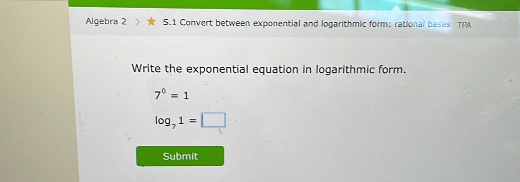 Algebra 2 S.1 Convert between exponential and logarithmic form: rational bases TPA 
Write the exponential equation in logarithmic form.
7^0=1
log _71=□
Submit