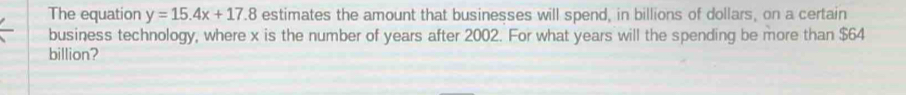 The equation y=15.4x+17.8 estimates the amount that businesses will spend, in billions of dollars, on a certain 
business technology, where x is the number of years after 2002. For what years will the spending be more than $64
billion?