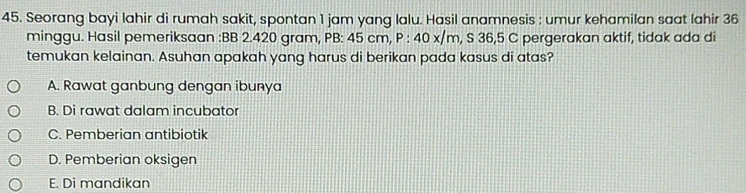 Seorang bayi lahir di rumah sakit, spontan 1 jam yang lalu. Hasil anamnesis : umur kehamilan saat lahir 36
minggu. Hasil pemeriksaan : BB 2.420 gram, PB: 45 cm, P : 40 x/m, S 36,5 C pergerakan aktif, tidak ada di
temukan kelainan. Asuhan apakah yang harus di berikan pada kasus di atas?
A. Rawat ganbung dengan ibunya
B. Di rawat dalam incubator
C. Pemberian antibiotik
D. Pemberian oksigen
E. Di mandikan