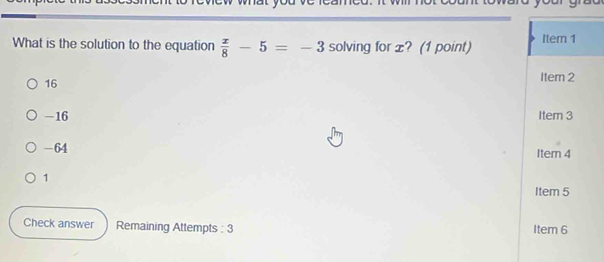 What is the solution to the equation  x/8 -5=-3 solving for x? (1 point) Item 1
16
Iter 2
-16 Item 3
-64 Item 4
1
Item 5
Check answer Remaining Attempts : 3 Item 6