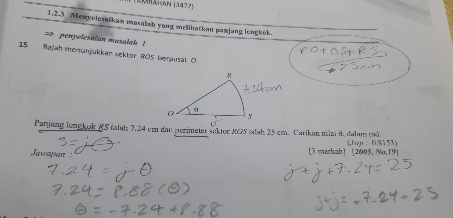 TAΜBAHAN (3472) 
1.2.3 Menyelesaikan masalah yang melibatkan panjang lengkok. 
penyelesaian masalah 1 
15 Rajah menunjukkan sektor ROS berpusat O. 
(Jwp : 0.8153) 
Jawapan : 
[3 markah] [2003, No.19]